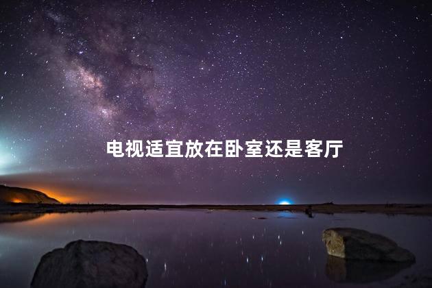 电视适宜放在卧室还是客厅  卧室电视摆放风水有什么禁忌